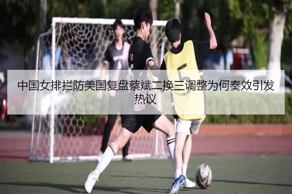 中国女排拦防美国复盘蔡斌二换三调整为何奏效引发热议