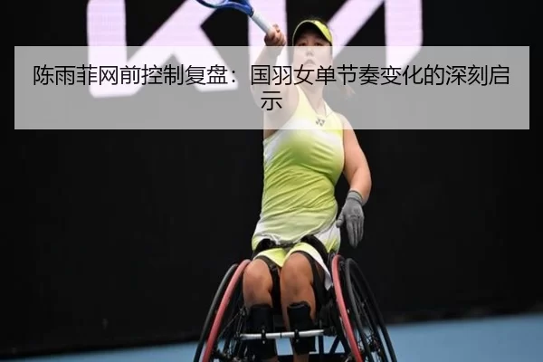 陈雨菲网前控制复盘：国羽女单节奏变化的深刻启示