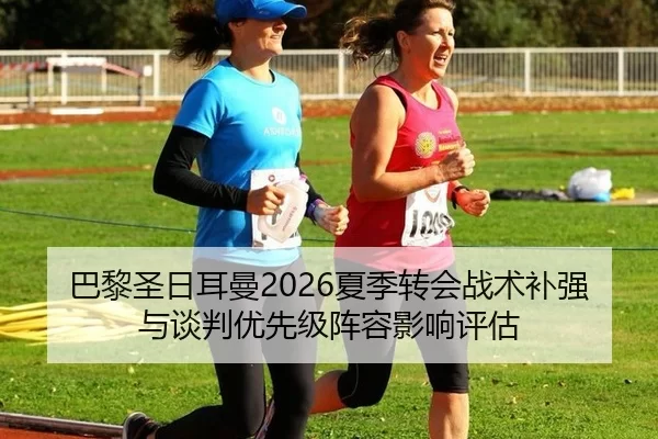 巴黎圣日耳曼2026夏季转会战术补强与谈判优先级阵容影响评估
