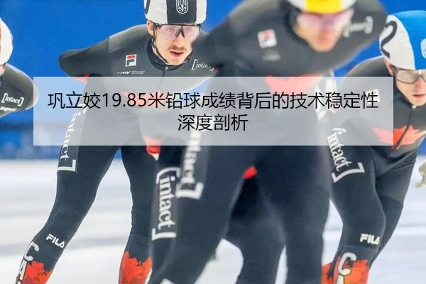 巩立姣19.85米铅球成绩背后的技术稳定性深度剖析